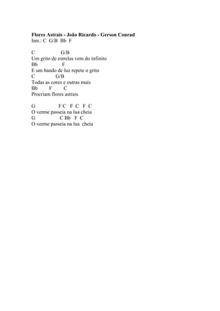 Flores Astrais - João Ricardo - Gerson Conrad
Intr.: C G/B Bb F

C             G/B
Um grito de estrelas vem do infinito
Bb            F
E um bando de luz repete o grito
C          G/B
Todas as cores e outras mais
Bb      F      C
Procriam flores astrais

G          FC F C F C
O verme passeia na lua cheia
G           C Bb F C
O verme passeia na lua cheia
 