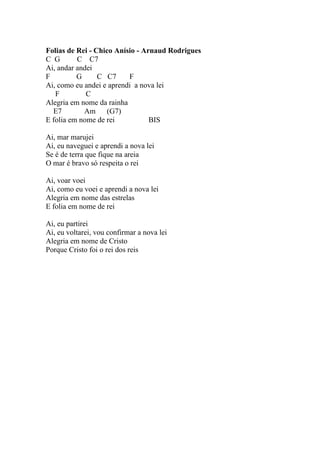 Folias de Rei - Chico Anísio - Arnaud Rodrigues
C G       C C7
Ai, andar andei
F         G      C C7     F
Ai, como eu andei e aprendi a nova lei
   F         C
Alegria em nome da rainha
  E7        Am     (G7)
E folia em nome de rei           BIS

Ai, mar marujei
Ai, eu naveguei e aprendi a nova lei
Se é de terra que fique na areia
O mar é bravo só respeita o rei

Ai, voar voei
Ai, como eu voei e aprendi a nova lei
Alegria em nome das estrelas
E folia em nome de rei

Ai, eu partirei
Ai, eu voltarei, vou confirmar a nova lei
Alegria em nome de Cristo
Porque Cristo foi o rei dos reis
 