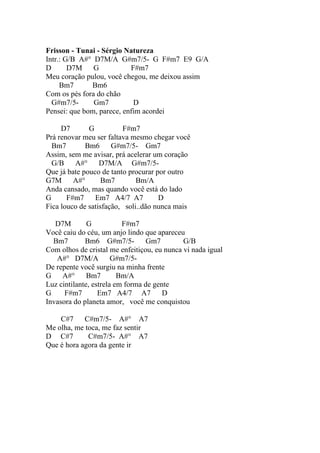 Frisson - Tunai - Sérgio Natureza
Intr.: G/B A#° D7M/A G#m7/5- G F#m7 E9 G/A
D       D7M G              F#m7
Meu coração pulou, você chegou, me deixou assim
     Bm7      Bm6
Com os pés fora do chão
  G#m7/5-      Gm7          D
Pensei: que bom, parece, enfim acordei

     D7       G          F#m7
Prá renovar meu ser faltava mesmo chegar você
  Bm7        Bm6      G#m7/5- Gm7
Assim, sem me avisar, prá acelerar um coração
  G/B A#°         D7M/A G#m7/5-
Que já bate pouco de tanto procurar por outro
G7M A#°            Bm7        Bm/A
Anda cansado, mas quando você está do lado
G      F#m7     Em7 A4/7 A7          D
Fica louco de satisfação, soli..dão nunca mais

   D7M        G           F#m7
Você caiu do céu, um anjo lindo que apareceu
  Bm7        Bm6 G#m7/5-          Gm7        G/B
Com olhos de cristal me enfeitiçou, eu nunca vi nada igual
   A#° D7M/A G#m7/5-
De repente você surgiu na minha frente
G A#°         Bm7        Bm/A
Luz cintilante, estrela em forma de gente
G     F#m7        Em7 A4/7 A7          D
Invasora do planeta amor, você me conquistou

    C#7     C#m7/5- A#° A7
Me olha, me toca, me faz sentir
D C#7        C#m7/5- A#° A7
Que é hora agora da gente ir
 