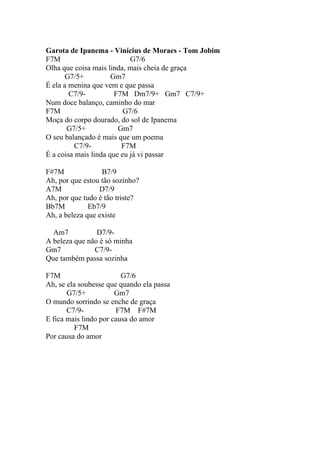Garota de Ipanema - Vinícius de Moraes - Tom Jobim
F7M                         G7/6
Olha que coisa mais linda, mais cheia de graça
      G7/5+           Gm7
É ela a menina que vem e que passa
        C7/9-          F7M Dm7/9+ Gm7 C7/9+
Num doce balanço, caminho do mar
F7M                       G7/6
Moça do corpo dourado, do sol de Ipanema
       G7/5+            Gm7
O seu balançado é mais que um poema
          C7/9-          F7M
É a coisa mais linda que eu já vi passar

F#7M              B7/9
Ah, por que estou tão sozinho?
A7M              D7/9
Ah, por que tudo é tão triste?
Bb7M          Eb7/9
Ah, a beleza que existe

  Am7           D7/9-
A beleza que não é só minha
Gm7            C7/9-
Que também passa sozinha

F7M                      G7/6
Ah, se ela soubesse que quando ela passa
       G7/5+           Gm7
O mundo sorrindo se enche de graça
       C7/9-           F7M F#7M
E fica mais lindo por causa do amor
         F7M
Por causa do amor
 