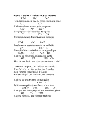 Gente Humilde - Vinícius - Chico - Garoto
        F7M        Ab°          Gm7
Tem certos dias em que eu penso em minha gente
       C7               F7M
E sinto assim todo meu peito se apertar
      Am7        Ab°     Gm7
Porque parece que acontece de repente
        C7              F7M       C9-
Como um desejo de eu viver sem me notar

     F7M         Ab°      Gm7
Igual a como quando eu passo no subúrbio
      C7                 Cm7 F7
Eu muito bem, vindo de trem de algum lugar
     Bb7M        Eb9      Am7 D9-
E aí me dá como uma inveja dessa gente
        G7         C7         F7M C9-
Que vai em frente sem nem ter com quem contar

São casas simples, com cadeiras na calçada
E na fachada escrito em cima que é um lar
Pela varanda flores tristes e baldias
Como a alegria que não tem onde encostar

E aí me dá uma tristeza no meu peito
                         Cm7 F7
Feito um despeito de eu não ter como lutar
        Bm5-/7      Bbm         Am7     D9-
E eu que não creio, peço a Deus por minha gente
       G7       C9-       F7M
É gente humilde, que vontade de chorar
 