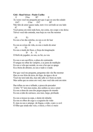 Gitã - Raul Seixas - Paulo Coelho
  E          F#m        B7            E
Às vezes você me pergunta por que é que eu sou tão calado
  G#7           C#m      F#7            B7
Não falo de amor quase nada, nem vivo sorrindo ao seu lado
 (C             B)
Você pensa em mim toda hora, me come, me cospe e me deixa
Talvez você não entenda, mas hoje eu vou lhe mostrar

 (A           E)
Eu sou a luz das estrelas, eu sou a cor do luar
                  D            E
Eu sou as coisas da vida, eu sou o medo de amar
 (A          E)
Eu sou o medo do fraco, a força da imaginação
              D A E
O blefe do jogador, eu sou, eu fui, eu vou

Eu sou o seu sacrifício, a placa de contramão
O sangue no olhar do vampiro, e as juras de maldição
Eu sou a vela que acende, eu sou a luz que se apaga
Eu a beira do abismo, eu sou o tudo e o nada

Por que você me pergunta, perguntas não vão lhe mostrar
Que eu sou feito da terra, do fogo, da água e do ar
Você me tem todo dia, mas não sabe se é bom ou ruim
Mas saiba que eu estou em você, mas você não está em mim

Das telhas eu sou o telhado, a pesca do pescador
A letra "A" tem meu nome, dos sonhos eu sou o amor
Eu sou a dona de casa dos pegue-pagues do mundo
Eu sou a mão do carrasco, sou raso, largo, profundo

Eu sou a mosca na sopa, o dente do tubarão
Eu sou os olhos do cego e a cegueira da visão
É, mas eu sou o amargo da língua, a mãe, o pai e o avô
O filho que ainda não veio, o início, o fim e o meio
 