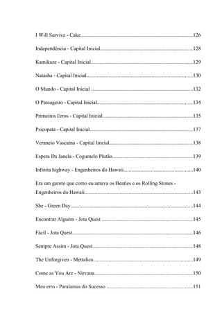 I Will Survive - Cake......................................................................................126

Independência - Capital Inicial.......................................................................128

Kamikaze - Capital Inicial..............................................................................129

Natasha - Capital Inicial.................................................................................130

O Mundo - Capital Inicial ..............................................................................132

O Passageiro - Capital Inicial.........................................................................134

Primeiros Erros - Capital Inicial.....................................................................135

Psicopata - Capital Inicial...............................................................................137

Veraneio Vascaína - Capital Inicial................................................................138

Espera Da Janela - Cogumelo Plutão.............................................................139

Infinita highway - Engenheiros do Hawaii.....................................................140

Era um garoto que como eu amava os Beatles e os Rolling Stones -
Engenheiros do Hawaii...................................................................................143

She - Green Day.............................................................................................144

Encontrar Alguém - Jota Quest .....................................................................145

Fácil - Jota Quest............................................................................................146

Sempre Assim - Jota Quest.............................................................................148

The Unforgiven - Mettalica............................................................................149

Come as You Are - Nirvana...........................................................................150

Meu erro - Paralamas do Sucesso ..................................................................151
 