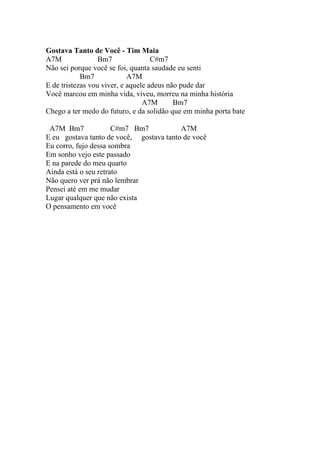 Gostava Tanto de Você - Tim Maia
A7M               Bm7               C#m7
Não sei porque você se foi, quanta saudade eu senti
            Bm7             A7M
E de tristezas vou viver, e aquele adeus não pude dar
Você marcou em minha vida, viveu, morreu na minha história
                                 A7M       Bm7
Chego a ter medo do futuro, e da solidão que em minha porta bate

 A7M Bm7              C#m7 Bm7           A7M
E eu gostava tanto de você, gostava tanto de você
Eu corro, fujo dessa sombra
Em sonho vejo este passado
E na parede do meu quarto
Ainda está o seu retrato
Não quero ver prá não lembrar
Pensei até em me mudar
Lugar qualquer que não exista
O pensamento em você
 