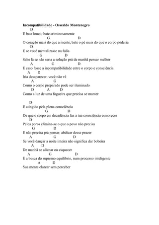 Incompatibilidade - Oswaldo Montenegro
      D
E bate louco, bate criminosamente
                 G                    D
O coração mais do que a mente, bate o pé mais do que o corpo poderia
      D
E se você mentalizasse na folia
           G                 D
Sabe lá se não seria a solução prá de manhã pensar melhor
      A             G                 D
E caso fosse a incompatibilidade entre o corpo e consciência
    A     D
Iria desaparecer, você não vê
      A              G
Como o corpo preparado pode ser iluminado
      D          A        D
Como a luz de uma fogueira que precisa se manter

     D
E atingido pela plena consciência
               G               D
De que o corpo em decadência faz a tua consciência esmorecer
     D
Pelos poros elimina-se o que o povo não precisa
       G            D
E não precisa prá pensar, abdicar desse prazer
     A              G             D
Se você dançar a noite inteira não significa dar bobeira
      A     D
De manhã se alienar ou esquecer
   A              G                 D
É a busca do supremo equilíbrio, num processo inteligente
          A         D
Sua mente clarear sem perceber
 
