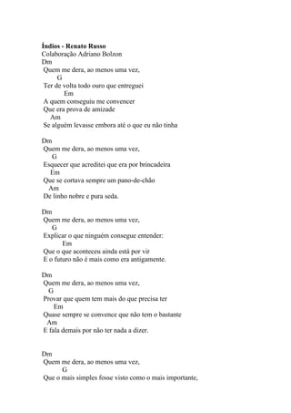 Índios - Renato Russo
Colaboração Adriano Bolzon
Dm
 Quem me dera, ao menos uma vez,
      G
 Ter de volta todo ouro que entreguei
        Em
 A quem conseguiu me convencer
 Que era prova de amizade
   Am
 Se alguém levasse embora até o que eu não tinha

Dm
Quem me dera, ao menos uma vez,
   G
Esquecer que acreditei que era por brincadeira
  Em
Que se cortava sempre um pano-de-chão
 Am
De linho nobre e pura seda.

Dm
Quem me dera, ao menos uma vez,
   G
Explicar o que ninguém consegue entender:
       Em
Que o que aconteceu ainda está por vir
E o futuro não é mais como era antigamente.

Dm
Quem me dera, ao menos uma vez,
  G
Provar que quem tem mais do que precisa ter
    Em
Quase sempre se convence que não tem o bastante
 Am
E fala demais por não ter nada a dizer.


Dm
Quem me dera, ao menos uma vez,
      G
Que o mais simples fosse visto como o mais importante,
 