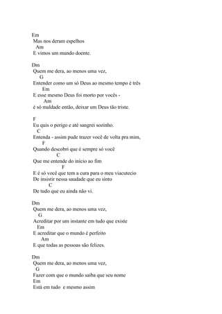 Em
Mas nos deram espelhos
 Am
E vimos um mundo doente.

Dm
Quem me dera, ao menos uma vez,
   G
Entender como um só Deus ao mesmo tempo é três
     Em
E esse mesmo Deus foi morto por vocês -
     Am
é só maldade então, deixar um Deus tão triste.

F
Eu quis o perigo e até sangrei sozinho.
  C
Entenda - assim pude trazer você de volta pra mim,
     F
Quando descobri que é sempre só você
            C
Que me entende do inicio ao fim
              F
E é só você que tem a cura para o meu viacutecio
De insistir nessa saudade que eu sinto
        C
De tudo que eu ainda não vi.

Dm
Quem me dera, ao menos uma vez,
  G
Acreditar por um instante em tudo que existe
  Em
E acreditar que o mundo é perfeito
   Am
E que todas as pessoas são felizes.

Dm
Quem me dera, ao menos uma vez,
 G
Fazer com que o mundo saiba que seu nome
Em
Está em tudo e mesmo assim
 