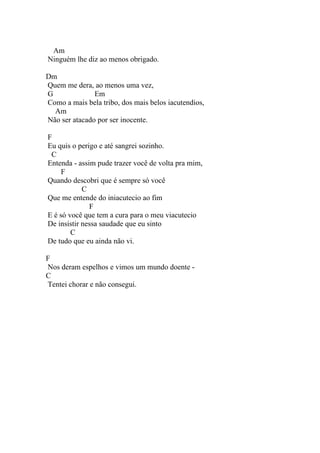 Am
Ninguém lhe diz ao menos obrigado.

Dm
Quem me dera, ao menos uma vez,
G              Em
Como a mais bela tribo, dos mais belos iacutendios,
  Am
Não ser atacado por ser inocente.

F
Eu quis o perigo e até sangrei sozinho.
 C
Entenda - assim pude trazer você de volta pra mim,
     F
Quando descobri que é sempre só você
            C
Que me entende do iniacutecio ao fim
              F
E é só você que tem a cura para o meu viacutecio
De insistir nessa saudade que eu sinto
        C
De tudo que eu ainda não vi.

F
Nos deram espelhos e vimos um mundo doente -
C
Tentei chorar e não consegui.
 