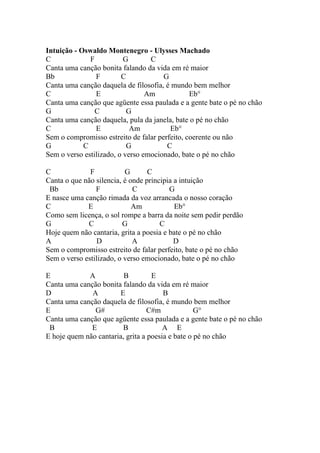 Intuição - Oswaldo Montenegro - Ulysses Machado
C             F           G       C
Canta uma canção bonita falando da vida em ré maior
Bb              F        C            G
Canta uma canção daquela de filosofia, é mundo bem melhor
C               E                Am            Eb°
Canta uma canção que agüente essa paulada e a gente bate o pé no chão
G               C          G
Canta uma canção daquela, pula da janela, bate o pé no chão
C               E           Am          Eb°
Sem o compromisso estreito de falar perfeito, coerente ou não
G           C              G           C
Sem o verso estilizado, o verso emocionado, bate o pé no chão

C             F           G       C
Canta o que não silencia, é onde principia a intuição
 Bb             F            C           G
E nasce uma canção rimada da voz arrancada o nosso coração
C            E               Am            Eb°
Como sem licença, o sol rompe a barra da noite sem pedir perdão
G            C           G            C
Hoje quem não cantaria, grita a poesia e bate o pé no chão
A                D           A             D
Sem o compromisso estreito de falar perfeito, bate o pé no chão
Sem o verso estilizado, o verso emocionado, bate o pé no chão

E            A           B         E
Canta uma canção bonita falando da vida em ré maior
D             A        E               B
Canta uma canção daquela de filosofia, é mundo bem melhor
E              G#                 C#m             G°
Canta uma canção que agüente essa paulada e a gente bate o pé no chão
 B            E         B              A E
E hoje quem não cantaria, grita a poesia e bate o pé no chão
 