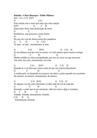 Iolanda - Chico Buarque - Pablo Milanes
Intr.: ( G ) C/E D/F#
G                        C/G
Esta canção não é mais que mais que uma canção
D/F#                 G      C D
Quem dera fosse uma declaração de amor
G               C
Romântica, sem procurar a justa forma
D                         G
Do que me vem de forma assim tão caudalosa
G       C     D         G C/G
Te amo, te amo, eternamente, te amo

G               C/G         D/F#                  G C/G D
Se me faltares nem por isso eu morro, se é prá morrer quero morrer contigo
G                C         D                   G
Minha solidão se sente acompanhada, por isso às vezes sei que necessito
Teu colo, teu colo, eternamente, teu colo

G                C/G      D/F#              G C/G D
Quando te vi eu bem que estava certo de que me sentiria descoberto
G            C           D                    G
A minha pele vai despindo aos poucos, me abres o peito quando me acumulas
De amores, de amores, eternamente, de amores

G                  C/G D/F#                 G C/G D
Se alguma vez me sinto derrotado eu abro mão do sol de cada dia
G                C        D                 G
Rezando o credo que tu me ensinaste, olho teu rosto e digo à ventania
G C         D           G
Iolanda, Iolanda, eternamente, Iolanda
C/G      D     G
 Eternamente, Iolanda
 