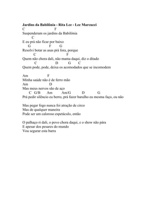 Jardins da Babilônia - Rita Lee - Lee Marcucci
C                     F
Suspenderam os jardins da Babilônia
      C
E eu prá não ficar por baixo
   G              F       G
Resolvi botar as asas prá fora, porque
       C                       F
Quem não chora dali, não mama daqui, diz o ditado
        C              D        G      C
Quem pode, pode, deixa os acomodados que se incomodem

Am                F
Minha saúde não é de ferro mão
Am                 D
Mas meus nervos são de aço
    C G/B        Am        Am/G           D        G
Prá pedir silêncio eu berro, prá fazer barulho eu mesma faço, ou não

Mas pegar fogo nunca foi atração de circo
Mas de qualquer maneira
Pode ser um caloroso espetáculo, então

O palhaço ri dali, o povo chora daqui, e o show não pára
E apesar dos pesares do mundo
Vou segurar esta barra
 