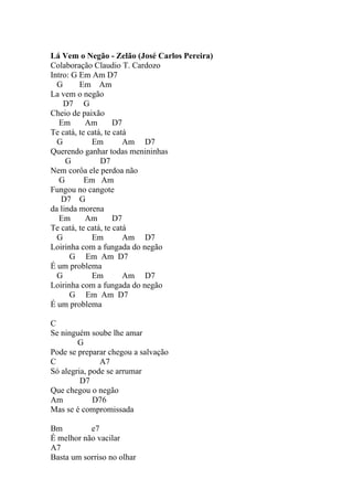 Lá Vem o Negão - Zelão (José Carlos Pereira)
Colaboração Claudio T. Cardozo
Intro: G Em Am D7
  G      Em Am
La vem o negão
    D7 G
Cheio de paixão
   Em      Am        D7
Te catá, te catá, te catá
  G          Em         Am D7
Querendo ganhar todas menininhas
     G          D7
Nem corôa ele perdoa não
   G       Em Am
Fungou no cangote
   D7 G
da linda morena
   Em      Am        D7
Te catá, te catá, te catá
  G          Em         Am D7
Loirinha com a fungada do negão
      G Em Am D7
É um problema
  G          Em         Am D7
Loirinha com a fungada do negão
      G Em Am D7
É um problema

C
Se ninguém soube lhe amar
        G
Pode se preparar chegou a salvação
C              A7
Só alegria, pode se arrumar
         D7
Que chegou o negão
Am           D76
Mas se é compromissada

Bm         e7
É melhor não vacilar
A7
Basta um sorriso no olhar
 