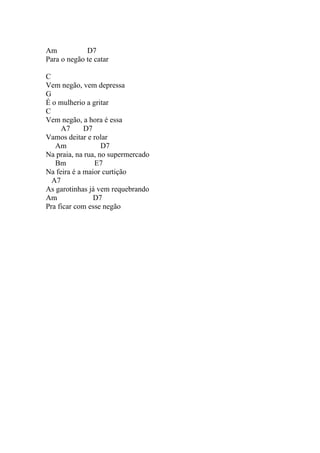Am           D7
Para o negão te catar

C
Vem negão, vem depressa
G
É o mulherio a gritar
C
Vem negão, a hora é essa
     A7      D7
Vamos deitar e rolar
   Am              D7
Na praia, na rua, no supermercado
   Bm           E7
Na feira é a maior curtição
  A7
As garotinhas já vem requebrando
Am              D7
Pra ficar com esse negão
 