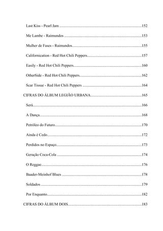 Last Kiss - Pearl Jam .....................................................................................152

  Me Lambe - Raimundos ................................................................................153

  Mulher de Fases - Raimundos........................................................................155

  Californication - Red Hot Chili Peppers........................................................157

  Easily - Red Hot Chili Peppers.......................................................................160

  OtherSide - Red Hot Chili Peppers................................................................162

  Scar Tissue - Red Hot Chili Peppers .............................................................164

CIFRAS DO ÁLBUM LEGIÃO URBANA.....................................................165

  Será.................................................................................................................166

  A Dança..........................................................................................................168

  Petróleo do Futuro..........................................................................................170

  Ainda é Cedo..................................................................................................172

  Perdidos no Espaço.........................................................................................173

  Geração Coca-Cola ........................................................................................174

  O Reggae........................................................................................................176

  Baader-Meinhof Blues ...................................................................................178

  Soldados ........................................................................................................179

  Por Enquanto..................................................................................................182

CIFRAS DO ÁLBUM DOIS............................................................................183
 