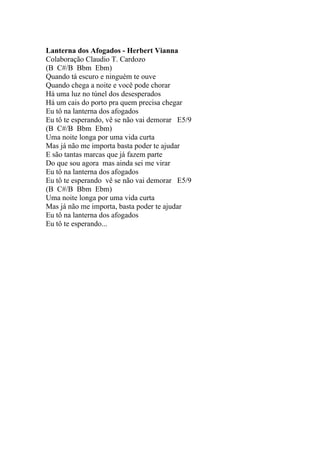 Lanterna dos Afogados - Herbert Vianna
Colaboração Claudio T. Cardozo
(B C#/B Bbm Ebm)
Quando tá escuro e ninguém te ouve
Quando chega a noite e você pode chorar
Há uma luz no túnel dos desesperados
Há um cais do porto pra quem precisa chegar
Eu tô na lanterna dos afogados
Eu tô te esperando, vê se não vai demorar E5/9
(B C#/B Bbm Ebm)
Uma noite longa por uma vida curta
Mas já não me importa basta poder te ajudar
E são tantas marcas que já fazem parte
Do que sou agora mas ainda sei me virar
Eu tô na lanterna dos afogados
Eu tô te esperando vê se não vai demorar E5/9
(B C#/B Bbm Ebm)
Uma noite longa por uma vida curta
Mas já não me importa, basta poder te ajudar
Eu tô na lanterna dos afogados
Eu tô te esperando...
 