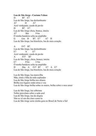 Lua de São Jorge - Caetano Veloso
D       B7 E7
Lua de São Jorge, lua deslumbrante
A7          D        A7
Azul verdejante, cauda de pavão
D       B7 E7
Lua de São Jorge cheia, branca, inteira
A7          Bm          F#m
Ó minha bandeira solta na amplidão
G       Gm D         B7 E7          A7 D
Lua de São Jorge, lua brasileira, lua do meu coração

A       F#7 B7
Lua de São Jorge, lua deslumbrante
E7          A       E7
Azul verdejante, cauda de pavão
A       F#7 B7
Lua de São Jorge, cheia, branca, inteira
E7          F#m         C#m
Ó minha bandeira solta na amplidão
D       Dm A F#7 B7                  E7 A E7
Lua de São Jorge, lua brasileira, lua do meu coração

Lua de São Jorge, lua maravilha
Mãe, irmã e filha de todo esplendor
Lua de São Jorge brilha nos altares
Brilha nos lugares onde estou e vou
Lua de São Jorge brilha sobre os mares, brilha sobre o meu amor

Lua de São Jorge, lua soberana
Nobre porcelana sobre a seda azul
Lua de São Jorge, lua da alegria
Não se vê um dia claro como tu
Lua de São Jorge serás minha guia no Brasil de Norte a Sul
 