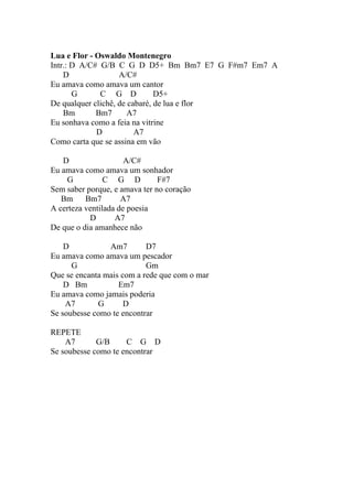 Lua e Flor - Oswaldo Montenegro
Intr.: D A/C# G/B C G D D5+ Bm Bm7 E7 G F#m7 Em7 A
    D               A/C#
Eu amava como amava um cantor
       G      C G D            D5+
De qualquer clichê, de cabaré, de lua e flor
    Bm       Bm7       A7
Eu sonhava como a feia na vitrine
             D           A7
Como carta que se assina em vão

   D                  A/C#
Eu amava como amava um sonhador
    G           C G D          F#7
Sem saber porque, e amava ter no coração
   Bm     Bm7        A7
A certeza ventilada de poesia
           D       A7
De que o dia amanhece não

    D           Am7        D7
Eu amava como amava um pescador
      G                    Gm
Que se encanta mais com a rede que com o mar
    D Bm           Em7
Eu amava como jamais poderia
    A7       G       D
Se soubesse como te encontrar

REPETE
    A7       G/B     C G D
Se soubesse como te encontrar
 