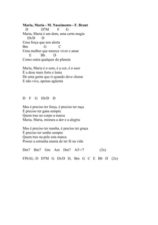 Maria, Maria - M. Nascimento - F. Brant
 D         D7M        F    G
Maria, Maria é um dom, uma certa magia
  Eb/D      D
Uma força que nos alerta
Bm           G         C
Uma mulher que merece viver e amar
   E       Bb      D
Como outra qualquer do planeta

Maria, Maria é o som, é a cor, é o suor
É a dose mais forte e lenta
De uma gente que ri quando deve chorar
E não vive, apenas agüenta



D F     G Eb/D D

Mas é preciso ter força, é preciso ter raça
É preciso ter gana sempre
Quem traz no corpo a marca
Maria, Maria, mistura a dor e a alegria

Mas é preciso ter manha, é preciso ter graça
É preciso ter sonho sempre
Quem traz na pele esta marca
Possui a estranha mania de ter fé na vida

Dm7    Bm7     Gm     Am    Dm7     A5+/7      (2x)

FINAL: D D7M G Eb/D D, Bm G C E Bb D (2x)
 