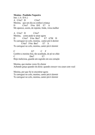 Menina - Paulinho Nogueira
Intr.: ( A D/A )
A C#m7 D               C#m7
Menina, que um dia eu conheci criança
D          C#m7 F#m D/E E7 A
Me aparece, assim, de repente, linda, virou mulher

A C#m7 D              C#m7
Menina, como pude te amar agora
D        C#m7 F#m Bm7            E7 A7M D
Te carreguei no colo, menina, cantei prá ti dormir
        C#m7 F#m Bm7            E7 A
Te carreguei no colo, menina, cantei prá ti dormir

C                  G7        C F
Lembro a menina feia, tão acanhada, de pé no chão
C                Dm7          E7
Hoje maliciosa, guarda um segredo em seu coração

Menina, que muitas vezes fiz chorar
Achando graça quando ela dizia: quando crescer vou casar com você

Menina, por que fui te encontrar agora
Te carreguei no colo, menina, cantei prá ti dormir
Te carreguei no colo, menina, cantei prá ti dormir
 