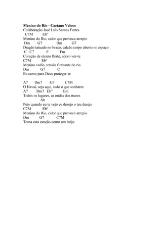 Menino do Rio - Caetano Veloso
Colaboração José Luís Santos Fortes
 C7M        Eb°
Menino do Rio, calor que provoca arrepio
Dm       G7          Dm         G7
Dragão tatuado no braço, calção corpo aberto no espaço
C C7          F         Fm
Coração de eterno flerte, adoro ver-te
C7M        Eb°
Menino vadio, tensão flutuante do rio
Dm         G7         C
Eu canto para Deus proteger-te

A7     Dm7       G7         C7M
O Havaí, seja aqui, tudo o que sonhares
A7      Dm7 Eb°           Em
Todos os lugares, as ondas dos mares
           Ab
Pois quando eu te vejo eu desejo o teu desejo
C7M         Eb°
Menino do Rio, calor que provoca arrepio
Dm        G7          C7M
Toma esta canção como um beijo
 