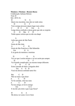 Meninos e Meninas - Renato Russo
Colaboração Adriano Bolzon
Tom: D
Intr.: (D G A)
 D                 G     A
 Quero me encontrar, mas não sei onde estou
     D            G      F
 Vem comigo procurar algum lugar mais calmo
 C         D C       D      Em       A
 Longe dessa confusão e dessa gente que não se respeita
     G      D    Bm C         D
 Tenho quase certeza que eu não sou daqui

     A
Acho que gosto de São Paulo
  C       D
Gosto de São João
A               C      D
Gosto de São Francisco e São Sebastião
   Em            G A
E eu gosto de meninos e meninas

  D                  G        A
Vai ver que é assim mesmo e vai ser assim pra sempre
   D                   G      F
Vai ficando complicado e ao mesmo tempo diferente
      C    D        C D
Estou cansado de bater e ninguém abrir
       Em     A G D
Você me deixou sentindo tanto frio

Bm        C D
Não sei mais o que dizer
A         C       D
Te fiz comida, velei teu sono
A         C        D
Fui teu amigo, te levei comigo
       Em                GA
E me diz: pra mim o que é que ficou?

D            G    A
Me deixa ver como viver é bom
 