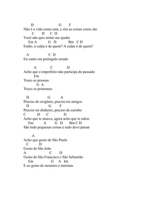D                  G      F
Não é a vida como está, e sim as coisas como são
     C      D C D
Você não quis tentar me ajudar
   Em A          G D         Bm C D
Então, a culpa é de quem? A culpa é de quem?

 A              C D
Eu canto em português errado

      A          C         D
Acho que o imperfeito não participa do passado
      Em
Troco as pessoas
        G A
Troco os pronomes

  D              G        A
Preciso de oxigênio, preciso ter amigos
  D              G       F
Preciso ter dinheiro, preciso de carinho
C        D      C           D
Acho que te amava, agora acho que te odeio
   Em         A       G D       Bm C D
São tudo pequenas coisas e tudo deve passar

     A
Acho que gosto de São Paulo
  C       D
Gosto de São João
A               C      D
Gosto de São Francisco e São Sebastião
   Em            G A Int.
E eu gosto de meninos e meninas
 