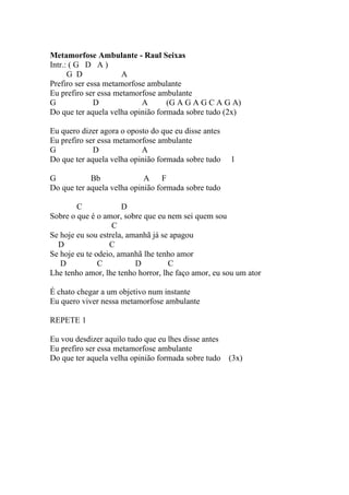 Metamorfose Ambulante - Raul Seixas
Intr.: ( G D A )
      G D             A
Prefiro ser essa metamorfose ambulante
Eu prefiro ser essa metamorfose ambulante
G             D            A       (G A G A G C A G A)
Do que ter aquela velha opinião formada sobre tudo (2x)

Eu quero dizer agora o oposto do que eu disse antes
Eu prefiro ser essa metamorfose ambulante
G            D             A
Do que ter aquela velha opinião formada sobre tudo    1

G           Bb              A F
Do que ter aquela velha opinião formada sobre tudo

        C             D
Sobre o que é o amor, sobre que eu nem sei quem sou
                   C
Se hoje eu sou estrela, amanhã já se apagou
  D               C
Se hoje eu te odeio, amanhã lhe tenho amor
   D           C          D         C
Lhe tenho amor, lhe tenho horror, lhe faço amor, eu sou um ator

É chato chegar a um objetivo num instante
Eu quero viver nessa metamorfose ambulante

REPETE 1

Eu vou desdizer aquilo tudo que eu lhes disse antes
Eu prefiro ser essa metamorfose ambulante
Do que ter aquela velha opinião formada sobre tudo    (3x)
 
