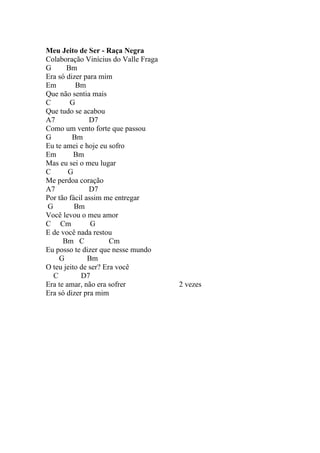 Meu Jeito de Ser - Raça Negra
Colaboração Vinícius do Valle Fraga
G      Bm
Era só dizer para mim
Em        Bm
Que não sentia mais
C       G
Que tudo se acabou
A7             D7
Como um vento forte que passou
G        Bm
Eu te amei e hoje eu sofro
Em        Bm
Mas eu sei o meu lugar
C       G
Me perdoa coração
A7             D7
Por tão fácil assim me entregar
G         Bm
Você levou o meu amor
C Cm            G
E de você nada restou
      Bm C            Cm
Eu posso te dizer que nesse mundo
    G          Bm
O teu jeito de ser? Era você
  C         D7
Era te amar, não era sofrer           2 vezes
Era só dizer pra mim
 