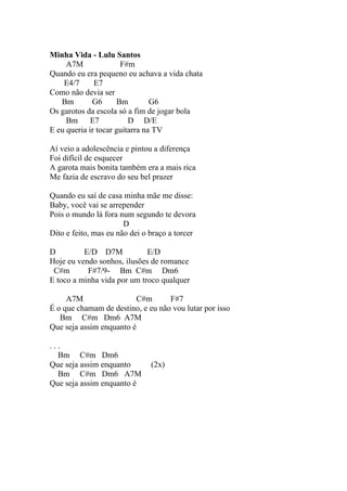 Minha Vida - Lulu Santos
     A7M              F#m
Quando eu era pequeno eu achava a vida chata
    E4/7      E7
Como não devia ser
   Bm        G6      Bm         G6
Os garotos da escola só a fim de jogar bola
     Bm      E7          D D/E
E eu queria ir tocar guitarra na TV

Aí veio a adolescência e pintou a diferença
Foi difícil de esquecer
A garota mais bonita também era a mais rica
Me fazia de escravo do seu bel prazer

Quando eu saí de casa minha mãe me disse:
Baby, você vai se arrepender
Pois o mundo lá fora num segundo te devora
                       D
Dito e feito, mas eu não dei o braço a torcer

D         E/D D7M            E/D
Hoje eu vendo sonhos, ilusões de romance
 C#m       F#7/9- Bm C#m Dm6
E toco a minha vida por um troco qualquer

     A7M                 C#m       F#7
É o que chamam de destino, e eu não vou lutar por isso
   Bm C#m Dm6 A7M
Que seja assim enquanto é

...
  Bm C#m Dm6
Que seja assim enquanto        (2x)
  Bm C#m Dm6 A7M
Que seja assim enquanto é
 