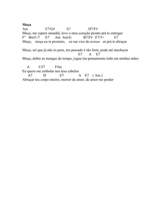 Moça
Am            E7/G#        G°            D7/F#
Moça, me espere amanhã, levo o meu coração pronto prá te entregar
F° Bm5-/7     E7    Am Am/G           B7/F# F7/5+          E7
Moça, moça eu te prometo, eu me viro do avesso só prá te abraçar

Moça, sei que já não és pura, teu passado é tão forte, pode até machucar
                                      E7      A E7
Moça, dobre as mangas do tempo, jogue teu pensamento todo em minhas mãos

   A       C#7        F#m
Eu quero me embolar nos teus cabelos
   A7         D          E7           A E7 ( Am )
Abraçar teu corpo inteiro, morrer de amor, de amor me perder
 