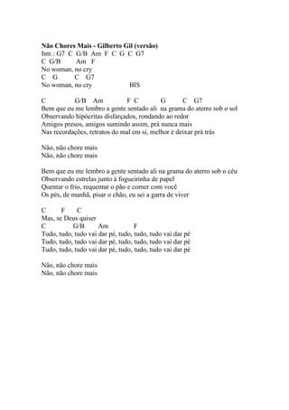 Não Chores Mais - Gilberto Gil (versão)
Intr.: G7 C G/B Am F C G C G7
C G/B       Am F
No woman, no cry
C G         C G7
No woman, no cry            BIS

C          G/B Am              F C         G       C G7
Bem que eu me lembro a gente sentado ali na grama do aterro sob o sol
Observando hipócritas disfarçados, rondando ao redor
Amigos presos, amigos sumindo assim, prá nunca mais
Nas recordações, retratos do mal em si, melhor é deixar prá trás

Não, não chore mais
Não, não chore mais

Bem que eu me lembro a gente sentado ali na grama do aterro sob o céu
Observando estrelas junto à fogueirinha de papel
Quentar o frio, requentar o pão e comer com você
Os pés, de manhã, pisar o chão, eu sei a garra de viver

C      F     C
Mas, se Deus quiser
C          G/B       Am            F
Tudo, tudo, tudo vai dar pé, tudo, tudo, tudo vai dar pé
Tudo, tudo, tudo vai dar pé, tudo, tudo, tudo vai dar pé
Tudo, tudo, tudo vai dar pé, tudo, tudo, tudo vai dar pé

Não, não chore mais
Não, não chore mais
 