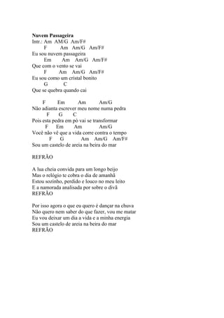 Nuvem Passageira
Intr.: Am AM/G Am/F#
       F    Am Am/G Am/F#
Eu sou nuvem passageira
       Em    Am Am/G Am/F#
Que com o vento se vai
       F   Am Am/G Am/F#
Eu sou como um cristal bonito
       G      C
Que se quebra quando cai

     F      Em       Am         Am/G
Não adianta escrever meu nome numa pedra
       F     G     C
Pois esta pedra em pó vai se transformar
      F     Em     Am           Am/G
Você não vê que a vida corre contra o tempo
        F    G         Am Am/G Am/F#
Sou um castelo de areia na beira do mar

REFRÃO

A lua cheia convida para um longo beijo
Mas o relógio te cobra o dia de amanhã
Estou sozinho, perdido e louco no meu leito
E a namorada analisada por sobre o divã
REFRÃO

Por isso agora o que eu quero é dançar na chuva
Não quero nem saber do que fazer, vou me matar
Eu vou deixar um dia a vida e a minha energia
Sou um castelo de areia na beira do mar
REFRÃO
 