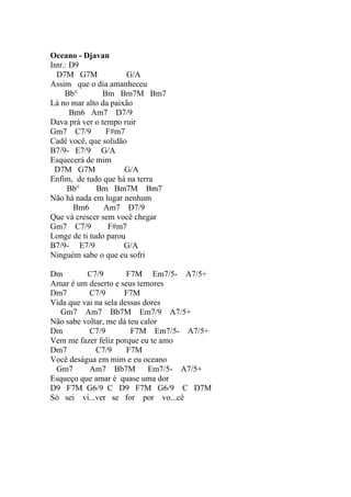 Oceano - Djavan
Intr.: D9
  D7M G7M              G/A
Assim que o dia amanheceu
     Bb°        Bm Bm7M Bm7
Lá no mar alto da paixão
       Bm6 Am7 D7/9
Dava prá ver o tempo ruir
Gm7 C7/9         F#m7
Cadê você, que solidão
B7/9- E7/9 G/A
Esquecerá de mim
 D7M G7M              G/A
Enfim, de tudo que há na terra
      Bb°     Bm Bm7M Bm7
Não há nada em lugar nenhum
        Bm6     Am7 D7/9
Que vá crescer sem você chegar
Gm7 C7/9         F#m7
Longe de ti tudo parou
B7/9- E7/9            G/A
Ninguém sabe o que eu sofri

Dm        C7/9         F7M Em7/5- A7/5+
Amar é um deserto e seus temores
Dm7        C7/9       F7M
Vida que vai na sela dessas dores
   Gm7 Am7 Bb7M Em7/9 A7/5+
Não sabe voltar, me dá teu calor
Dm         C7/9         F7M Em7/5- A7/5+
Vem me fazer feliz porque eu te amo
Dm7          C7/9      F7M
Você deságua em mim e eu oceano
 Gm7       Am7 Bb7M          Em7/5- A7/5+
Esqueço que amar é quase uma dor
D9 F7M G6/9 C D9 F7M G6/9 C D7M
Só sei vi...ver se for por vo...cê
 