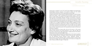 Amalia Fleming
Photo Source:
http://rascunhos01.com.sapo.pt/Sophia.html

She was born in Istanbul in June 1912 and she was daughter of the well known
dermatologist Charilaos Coutsouris. She moved to Greece and she studied
medicine at the University of Athens specializing in bacteriology.
During the World War II Amalia joined the National Resistance for which she was
jailed by the Italians. With a scholarship from the British Council in 1945 she
went to London where she worked at the Wright Fleming Institute next to the
Nobel laureate microbiologist Alexander Fleming, the discoverer of penicillin,
until 1949, when she returned to Greece. In 1953 she was married to Fleming
but their marriage lasted only two years since Alexander Fleming died in 1955.
During the dictatorship she developed intense action against it. She was arrested
in August 1971 on charges of plotting the escape of Alekos Panagoulis. She was
tortured and convicted by a special court in Athens. Fearing the impact on the
international community the dictatorship left her free while she was stripped
of her Greek citizenship and forced to exile, in London, where she wrote the “A
Piece of Truth,” a personal account of her imprisonment as well as of the trial of
Alexandros Panagoulis.
Lady Fleming returned to Greece after the fall of the junta in 1974, joined
PASOK and was elected to the Greek Parliament in 1977, 1981 and 1985. She
was active in several human rights organizations, notably Amnesty International,
Democratic Concern and Human Rights Union.
Amalia Fleming initiated and funded the establishment of the Greek Foundation
for Basic Biological Research “Alexander Fleming” which was later transformed
into the Biomedical Sciences Research Center “Alexander Fleming” a
governmental, non-profit institution which is actively involved in research areas
covering immunology, molecular biology, genetics and molecular oncology. She
died in February 1986 at the age of 77 years old.

Different But Equal In Europe

GREECE

23

 