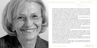 Emma Bonino
Photo Source:
ttp://www.mondoinformazione.com/

Emma Bonino is an Italian politician and campaigner on civil society issues, former Member
of the European Parliament and of the Italian Senate. She is a leading member of the Italian
Radicals, a political party that supports economic and social libertarianism, and human rights.
In 1975, she founded the Information Centre on Sterilisation and Abortion and promoted
the referendum which led to the legalisation of abortion in Italy. She also led campaigns on
the legalisation of drugs, sexual and religious freedoms, end of capital punishment, against
female genital mutilation, and the eradication of world hunger.
In 1998 she took part to “A Flower for the Women of Kabul”, an international action on
discrimination against women in Taliban-controlled Afghanistan.
In 1999, she was appointed Board Member of the International Crisis Group. Emma Bonino’s
conviction that the rule of law is a pre-requisite for the protection of vulnerable people also
finds expression in her long-standing commitment to the development and strengthening
of the international criminal justice system. Since 1993, she has led the campaign for the
establishment of the International Criminal Tribunals for the former Yugoslavia and for
Rwanda, and for the establishment of the International Criminal Court.
In 1999 she was one of the two winners of the North-South Prize, an award that honors
individuals with accomplishment in the protection of human rights, pluralistic democracy,
and improvement of North-South relations.
Since July 2003, Emma Bonino has also been campaigning for “Women’s Rights in Africa”
. This is part of consistent work on sensitive political and cultural issues related to human
rights, including “Stop FGM”, the international campaign for the abandonment of Female
Genital Mutilation; Emma Bonino’s other major international commitments have included
the European Parliament’s 2004 delegation to the Darfur region of Sudan.
For her battles and engagements with controversial issues, her engagement in the promotion
of human rights and civil rights in the world, she received the “Open Society Prize 2004” and
“Prix Femmes d’Europe 2004” for Italy.
In 2012 Emma Bonino received “Freedom Award” for her long-standing commitment
in defense of human rights and for being a pioneer in the promotion of civil liberties and
fundamental rights in Europe and worldwide.
Different But Equal In Europe

ITALY

41

 