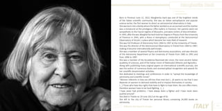 Margherita Hack
Photo Source:
www.radiosmith.it

Born in Florence June 12, 1922, Margherita Hack was one of the brightest minds
of the Italian scientific community. She was an Italian astrophysicist and popular
science writer, the first woman to direct an astronomical observatory in Italy.
She was born into a family where the father worked as an accountant and the mother
was a miniaturist at the prestigious Uffizi Gallery in Florence. Her parents were not
sympathetic to the Fascist regime of Mussolini, and were victims of discrimination.
In 1945, after the war, Margherita Hack took her Degree in Physics from the University
of Florence in 1945, with a thesis in Astrophysics conducted at the Astronomical
Observatory of Arcetri, a place which became her main field of research
She was full Professor of Astronomy from 1964 to 1997 at the University of Trieste.
She was the director of the Astronomical Observatory in Trieste from 1964 to 1987,
making it become internationally well known.
She was a member of several Physics and Astronomy associations, and was director
of the Astronomy Department at the University of Trieste from 1985 to 1991 and
from 1994 to 1997.
She was a member of the Accademia Nazionale dei Lincei, the most ancient Italian
academy of sciences, and of the Italian Union of Rationalist Atheists and Agnostics.
Along with publishing many original papers on international scientific journals, she
was the author of numerous books and received global recognition and awards for
her scientific dissemination activities.
She dedicated to meetings and conferences in order to “spread the knowledge of
astronomy and scientific minds”.
“Women referents in Italy are still less than men but (...)it seems to me that it also
depends on women to demand visibility and to impose themselves in society.
(...) Those who have less rights that have to fight to have them. No one offers them,
therefore women have to be hard-fighting . (...)
I have never had problems, I have always been a fighter and I have never been
pushed around”.
She died in Trieste on 29 June 2013 at the age of 91.
She left to the city of Trieste her personal library containing 24,000 books on
astronomy.
Different But Equal In Europe

ITALY

45

 