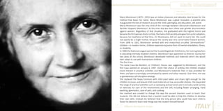 Maria Montessori
Photo Source:
www.mehermontessori.org

Maria Montessori (1870 –1952) was an Italian physician and educator, best known for the
method that bears her name. Maria Montessori was a great innovator, a scientist who
inaugurated the line of research around the child upbringing and education, still active.
Maria Montessori was the only child of the marriage between Alessandro Montessori and
Renilde Stoppani Montessori. At the time she was born there was gender discrimination
against women. Regardless of that situation, she graduated with the highest honor and
became the first woman doctor in Italy. She had a child secretly and gave him up for adoption,
because her boyfriend at that time, Dr. Montesano, did not want to marry her. She could
not openly be a single mother, because the society was very conservative toward women.
From 1896 to 1901, Montessori worked with and researched so-called “phrenasthenic”
children—in modern terms, children experiencing some form of mental retardation, illness,
or disability.
In 1900 the National League opened the Scuola Magistrale Ortofrenica, for training teachers
in educating mentally disabled children .Montessori was appointed co-director. During her
two years at the school, Montessori developed methods and materials which she would
later adapt to use with mainstream children.
The first Casa
The name Casa dei Bambini, or Children’s House, was suggested to Montessori, and the
first Casa opened on January 6, 1907. Given free choice of activity, the children showed
more interest in practical activities and Montessori’s materials than in toys provided for
them, and were surprisingly unmotivated by sweets and other rewards. Over time, she saw
a spontaneous self-discipline emerge.
She replaced the heavy furniture with child-sized tables and chairs light enough for the
children to move, and placed child-sized materials on low, accessible shelves. She expanded
the range of practical activities such as sweeping and personal care to include a wide variety
of exercises for care of the environment and the self, including flower arranging, hand
washing, gymnastics, care of pets, and cooking.
Her method was created to change the way the ancient teachers used to teach their
students. She did not believe that a teacher could be able to help the children to develop
their own skills. Instead she believed that the only person who could help each child to
foster his desire to learn new things was the student himself/herself.
Different But Equal In Europe

ITALY

47

 