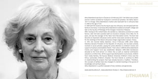 Alma Adamkienė
Photo Source:
www.alfa.lt

Alma Adamkienė was born in Šiauliai on 10 February,1927. Her father was a trader
and her mother assisted her husband in commercial activities. Her father died in
1977 in Chicago. Alma Adamkiene’s mother who lived with her in Lithuania died
in 2006 at the age of 101.
In 1944 with the Soviet army forcing its way into Lithuania, she retreated with her
family to Germany. In Germany Alma Adamkienė studied at Eichstaff College and
later at the faculty of Philology of the Erlaugen University of Bavaria.
After moving to the United States she worked as a laboratory assistant at a steel
factory. Later she took a position with an insurance company. Since 1962, for 25
years, she was the manager of the Tabor Farm Recreation Centre. The farm had
become an important Lithuanian centre and for many years served as the venue
for the meetings of the liberal Lithuanian emigre organisation Santara - Šviesa.
In 1951 she married Valdas Adamkus. Since 4 February 1998, when Valdas
Adamkus became President of the Republic of Lithuania, she has been actively
involved in social activities, paying the prime attention to children’s homes and
support of orphans and disabled children. That’s why in 1999 the Alma Adamkienė
Charity and Support Fund was established. Between 1999-2003 benefactors
donated to the fund almost 2,5 million litas as well as material contribution
valued at 2,3 million litas. All the support was distributed to rural schools, children
from needy families, the Kaunas Medical University Children’s Clinics and the
Vilnius Santariskės Children’s Hospital. The fund intends to continue its effort
in implementing the projects that have already become a tradition. Therefore,
the concepts of welfare have also changed -it’s started investing in the pursuit of
knowledge and spiritual values.
Alma Adamkienė is a perfect example of love, kindness and generosity.
www.adamkuslibrary.lt ; www.adamkiene-fondas.lt ; http://www.andersen.lt.
Different But Equal In Europe

LITHUANIA

55

 