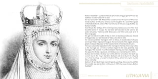 Barbora Radvilaitė
Photo Source:
www.alytausgidas.lt

Barbora Radvilaitė is a symbol of beauty who made a king go against the law and
traditions in order to be with his love.
She was born on the 6th of December in 1520 and was the Queen of Poland and
Grand Duchess of Lithuania. Barbora was the daughter of a powerful magnate
of the Radvilos family, noble of the Grand Duchy of Lithuania Jurgis Radvila, and
Barbara Kolanka.
According to the writings of her contemporaries, Barbara was one of the most
beautiful women in Europe. She had been well educated by her parents and
spoke Lithuanian, Ruthenian (Old Belarusian), and Polish and could write in
these languages.
She got married on the 18th of May in 1537, to Stanislovas Goštautas, Voivode
of Naugardukas and later Voivode of Trakai, who died in 1542.
Her romance and later marriage in 1547, in Vilnius, to Grand Duke of Lithuania
and King of Poland Sigismund II August, the last monarch of the Jogaila Dynasty,
greatly increased the power of the Radvilos family in Poland and Lithuania.
There was substantial opposition to her marriage to the King from many nobles,
as the marriage was carried out without regard to the laws governing royal
marriages. This resulted in conflicts between the King and many magnates but
the opposition finally acquiesced, and Barbara was crowned Queen in 1550.
Barbora died in 1551, in Kraków. five months after her coronation. Her death was
a severe loss to the King. It had been Barbara’s wish to be buried in Lithuania,
and a funeral cortege conveyed her body to Vilnius, where her crypt is found in
Vilnius Cathedral.
Barbora’s life and death have inspired legends, paintings, literary works and film.
One notable play was written in Lithuania, in 1972, by Juozas Grušas „Barbora
Radvilaitė“.

Different But Equal In Europe

LITHUANIA

57

 