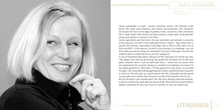 Janina Lapinskaitė
Photo Source:
http://www.tiesa.com

Janina Lapinskaitė is a well – known Lithuanian actress, film director, script
writer. She made some television and cinema documentaries. Film characters
are people who are on the edge of poverty, loners, eccentrics, their unordinary
life is made clearer with theme and style contrast, unique point of perspective;
poetry and realism is common in her films.
Janina Lapinskaitė says that when she was seventeen and entered a university
to be a director, she didn‘t fully understand what it really is. Now, when she‘s a
popular film director, Lapinskaitė could state, that to direct a film takes a lot of
time and effort. In her opinion, to direct a documentary is a challange– you can
think what you want to show, but sometimes it all starts to fall apart. She tells her
students that in creative work you can’t be categorical.
In one of theninterviews about influence of film characters on herself she said:
“We always think that we are strong, but people like characters of my films are
weak. However, when I start to work with them, I realise that act posers who
are scattered by life, eccentric Venecijus, residents of residential care home (“Iš
skruzdėlių gyvenimo”), little elves (“Iš elfų gyvenimo”) and others are actually
stronger. That’s why when life was getting out of hand, I would find new characters
or return to the old ones so I would realise that life is beautiful and we would
occasionally sink in details. My characters are like a fresh breath of air to me. “
But her life wasn’t just creative work. She, like most working Lithuanian women,
is able to combine her work with her personal life. She thinks that at work there’s
always a substitute for you, but if you’re a mother, no one can replace you.

Different But Equal In Europe

LITHUANIA

61

 