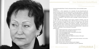 Ona Skaistutė Idzelevičienė
Photo Source:
http://lt.wikipedia.org/wiki/Ona_Skaistutė_Idzelevičienė

Ona Skaistutė Idzelevičienė –famous Lithuanian dancer, coach and ballet master.
Biography
She was born in 1941, September 24 in Lieplaukė. She was deported with her
parents by Soviet Union into the Vorkuta (city in north-west Russia). In 1958-1961
she was a kindergarden‘s teacher in Plungė. In 1960 she graduated from High School
in Plungė and after that she studied at Medicine School of Klaipėda . Later she was
a lecturer in the Pedagogical University of Šiauliai. Since 1990 she is a lecturer in the
University of Klaipėda. In 1990-1995 she was a manager of ballroom dancing in a
Faculty of Arts.
In 1965- 1982 she was dancing in sports dances collective “Žuvėdra”. Later she
became the coach of the collective and in 1994 the head coach. In 1995 she was
given an international category of sport dances as a judge. While she and her
husband Romualdas was in charge of the collective “Žuvėdra”, the ensemble won
golden medals:four times in the Europe’s dance championships and four times in
the World’s championships. She also released 10 educational books. Skaistutė and
“Žuvėdra” performed in a lot of countries in the world.
Achievements
•1970 - medal for good job in 100 years anniversary of Lenin.
•1985 - LSUR achiever in the education of nation.
•1985 - LSUR acknowledged worker of education and culture.
•1990 - LSUR acknowledged artist.
•1996 - Acknowledged coach in Lithuania
•2002, 2004, 2006 amd 2008-2010 -Medal for victories in the sport.
•2003 - the lady of Klaipėda city.
•2004 – the lady of the year (the title given by national daily newspaper, Lietuvos Rytas).
•2005 - honor citizen of Klaipėda city.
•2006 - honor citizen of Šiauliai city.
•2008- the best coach in the not-olympic sport category.
•2012 – she was awarded the Commander’s Cross of Gediminas.
Different But Equal In Europe

LITHUANIA

65

 