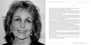 Paula Rego
Photo Source:
www.local.pt

The artist was born in Lisbon, Portugal, on the 26th January, 1935. She must be
the best painter of women’s experiences alive nowadays.
She lived and studied between Portugal and London. She got married to an
artist as well and had three children. Rego is a manic depressive and she spent
decades in therapy. It liberated her imagination, she says. She grew up obedient
and terrified, without a specific fear.
She won many awards, got numerous honors and has already showed her artwork
in several museums around the world, being an international recognized artist.
She has occasionally created political work for propaganda purposes, receiving
much of the credit for influencing public opinion.
Once, she said: “The Portuguese have a culture that lends itself to the most
grotesque stories you can imagine” (Paula Rego, 2009). She illustrates some
traditional folktales that her grandmother used to tell her and much of her work
is directly inspired by literature. Her bright yellows, blues and pinks tell stories of
rape and female circumcision, of impotence and unspeakable desire.
The lives of women are her theme. Girls and Dogs (late 1980s) and Dog Women
(early 1990s) series are among her most notable works, in which women are
generally behaving as if they are dogs. Being this performance the exact opposite
of what is considered feminine behaviour, the artist has been associated with
feminism, between many other works where female violence is threatened or
actually exposed.
Rego takes everyday family life and twists it into something shocking. Her
representation of women as animalistic or brutal beings also reflects the physical
reality of a woman as a human being in the physical world, and not idealised
types in men’s minds.
She is a storyteller, myth-maker and magic realist. Her victims are often voracious
monsters; her monsters passive victims.

Different But Equal In Europe

PORTUGAL

81

 