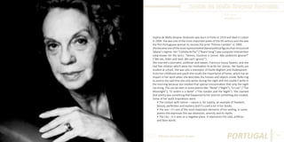 Sophia de Mello Breyner Andresen
Photo Source:
www.teleios.com.br

Sophia de Mello Breyner Andresen was born in Porto in 1919 and died in Lisbon
in 2004. She was one of the most important poets of the XX century and she was
the first Portuguese woman to receive the prize “Prémio Camões” in 1999.
She became one of the most representative liberal political figures that renounced
Salazar’s regime. Her “Cantata da Paz” (“Peace Song”) was a popular intervention
song known for the lyrics: “Vemos, Ouvimos e Lemos. Não podemos ignorar!”
(“We see, listen and read. We can’t ignore!”)
She married a journalist, politician and lawyer, Francisco Sousa Tavares, and she
had five children which were her motivation to write her stories. Her books are
studied at school. She was also a translator of Dante Alighieri and Shakespeare.
From her childhood and youth she recalls the importance of home, which has an
impact in her work when she describes the houses and objects inside. Referring
to poetry she said that she only wrote during the night and she couldn’t write in
the morning because she needed that special concentration that only the night
can bring. This can be seen in some poems like: “Noite” (“Night”), “O Luar” (“The
Moonlight”); “O Jardim e a Noite” (“The Garden and the Night”). She claimed
that poetry was something that happened to her and not something she created.
Some of her work inspirations were:
• The contact with nature – nature is, for Sophia, an example of freedom,
beauty, perfection and mystery and it’s used a lot in her books.
• The sea – it’s one of the most important elements of her writing. In some
poems she expresses the sea obsession, serenity and its myths.
• The city – it is seen as a negative place. It represents the cold, artificial
and false world.
 

Different But Equal In Europe

PORTUGAL

83

 