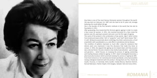 ANA ASLAN
Photo Source:

Ana Aslan is one of the most famous Romanian women throughout the world.
She was born on February 1st, 1897 and she lived to be 91 years old, strongly
believing she could defeat old age.
She is the founder of the first Geriatric Institute in the world that she laid its
foundation in 1952.
After graduating, Ana researched the formula against ageing in order to create
a face cream for women. In 1952, she invented Gerovital H3, a face cream for
women over 40, aspiring to prevent and even cure the first signs of ageing.
The name of the product is the combination of two words: “gero” which comes
from Greek and means either “old” or “powerful ” and “vital” which means “life ”,
in Latin. Being very passionate about cardiology, Ana Aslan used procaine, a local
anaesthetic with vasodilatation as a side effect in peripheral arterial disease.
The condition of patients improved so much after using the substance that
doctors were very impressed. It was this discovery that made Ana Aslan so
unique. In 1950, she argued that ageing can be slowed down and that procaine
was a decisive factor. She also created a new medical specialisation – gerontology
and geriatrics – which focuses on studying the process of ageing, preventing
and treating diseases related to ageing. In 1957, Aslan homologated Gerovital, a
pharmaceutical product which promised slowing the process of ageing by 40%.
From that moment on, her name became known worldwide, a lot of personalities
having undergone treatment with the product. Among them are Tito, Charles de
Gaulle, Hrusciov, J.F. Kennedy, Indira Gandhi, Imelda Marcos, Marlene Dietrich,
Konrad Adenauer, Charlie Chaplin, Kirk Douglas, Salvador Dali and many others.

Different But Equal In Europe

ROMANIA

87

 