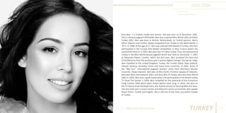 Azra Akın
Photo Source:
www.actorsbiography.com

Azra Akın is a Turkish model and actress. She was born on 8 December 1981.
She is a beauty pageant titleholder who was crowned Miss World 2002 and Miss
Turkey 2002. Akın was born in Almelo, Netherlands, to Turkish parents. Akın’s
father (Nazım) and mother (Ayda) emigrated from Turkey to the Netherlands in
1971. In 1998, at the age of 17, Akın was selected Elite Model of Turkey; she then
participated in the Europe Elite Model competition in Nice, France where she
reached the final 15. In 2002, Akın won Star TV’s Miss Turkey. Thus, she represented
Turkey in the Miss World beauty pageant which was held on December 7, 2002
at Alexandra Palace, London, which she also won. Akin accepted the tiara and
$156,000 prize from the previous year’s winner Agbani Darego. During her reign,
Akın travelled to the United Kingdom, Turkey, the United States, New Zealand,
Ireland, Jamaica, Australia, China and many more countries. In 2002, three of
the “Big Four” international pageant winners come from dominant Muslim
countries: Džejla Glavović, who won at Miss Earth, Christina Sawaya of Lebanon,
who won Miss International 2002, and Azra Akın of Turkey, who won Miss World
2002.In 2003, Akın won a gold medal when she participated in the British reality
TV show The Games. n 2004, Akın modelled for the postcards of the Eurovision
Song Contest 2004 which were shown before each song. In 2010, she won on
the TV dance show Yok Boyle Dans, the Turkish version of Dancing With the Stars.
She also took part in many movies and television series successfully. Akın speaks
fluent Dutch, Turkish and English. She is still one of the most successful models
of Turkey.

Different But Equal In Europe

TURKEY

103

 