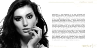 Neslihan Demir
Photo Source:
www.cheerall.com

Neslihan Demir is a Turkish volleyball star and she plays for Eczacıbaşı VitrA.
She was born on December 9, 1983 in Eskişehir. She is one of the most successful
athletes of Turkey and has been among FIVB Heroes. She represented her
country as the flag-bearer at the 2012 Summer Olympics Parade of Nations and
the official advertisement face of Turkey for 2020 Summer Olympics candidate
with basketballer Hedo Türkoğlu. Her position is opposite-hitter and has a lot
of personal awards in international tournaments. She studied at Gazi University.
Neslihan is a classic left-handed opposite-hitter. She likes to take ball continuously
and is always the first scorer of her team. She is one of the hardest female spikers
in the world and can spike with over 100 km/s speed approximately. She has a
unique technical ability to take points with little dinks and use them regularly on
court. She is 1.87 m tall and can spike from 3.15 m. Blocking is part of her. She
is been among the best opposite-hitters in the world with Ekaterina Gamova.
She played for national team over 100 times. At age 19, Darnel was the leading
player in the Turkish team that won the silver medal at the EC 2003 in Turkey
making her a star in her home country and in the volleyball scene. Playing with
VakıfBank Güneş Sigorta Türk Telekom at the CEV Indesit Champions League, she
won the “Best Scorer” award. She was named Sportsperson of Year in 2003 &
2004 by Newspaper Sabah and in 2006 by Newspaper Milliyet. She was named
Best Scorer at the 2006 World Championship and 2010 World Championship.
Darnel was selected as FIVB Hero by FIVB in May 2012. Darnel was selected to be
the flagbearer of her home country at the 2012 Summer Olympics.

Different But Equal In Europe

TURKEY

109

 