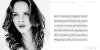 Sertab Erener
Photo Source:
www.vmuzike.net

Sertab Erener is a Turkish pop music singer and also a cross-over sopranowith a
vocal range that extends to high F. She was born on 4 December 1964 in Istanbul.
She is one of the most successful female Turkish pop singers in Turkey, and is
considered one of the divas of Turkish pop music. In Europe, she is best known
for winning the Eurovision Song Contest 2003 with her hit song “Every Way That I
Can”, although she has had many other achievements outside Turkey. A native of
Istanbul, Erener studied history of music in a university in the city. She released
her first album, Sakin Ol, in 1992. Her album Lâ’l was included by Sony Music
in its “Soundtrack for a Century” collection. After competing unsuccessfully in
two national Eurovision Song Contest finals in 1989 and 1990, she was internally
selected in 2003 and won theEurovision Song Contest 2003, representing Turkey
with the song “Every Way That I Can”, co-written by Demir Demirkan. The song
went on to top charts in countries all over Europe, including Sweden and Greece.
In the wake of her Eurovision success, Erener released her first English-language
album, No Boundaries, in 2004. Her renditions of “Here I Am” and Bob Dylan’s
“One More Cup of Coffee” were used in international movie soundtracks. “One
More Cup of Coffee” was used in the soundtrack to Masked and Anonymous
a semi-biopic of Bob Dylan. In 2005, Erener appeared on Congratulations: 50
Years of the Eurovision Song Contest, a competition to choose the best Eurovision
song of all time, performing the final verse and chorus of “Every Way That I Can”.
The song finished ninth in a field of fifteen. She is still very successful female
singer in Turkey.

Different But Equal In Europe

TURKEY

113

 