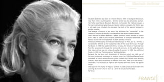 Elisabeth Badinter
Photo Source:

Elisabeth Badinter was born on the 5th March, 1944 in Boulogne-Billancourt,
near Paris. She is a philosopher, a feminist writer but also a business woman.
Her father was Marcel Bleustein Blanchet, he founded the Publicis Groupe, a
Parisian multinational advertising and public relations company. Her father was
a self-made man. Elisabeth has declared that both of her parents believed in
gender equality.
She became a feminist in her teens. She attributes her “conversion” to her
reading of Simone de Beauvoir’s Le Deuxième Sexe when she was sixteen.
She is married to Robert Badinter, a lawyer, previous French Minister of Justice
from 1981 to 1986 in the socialist government of François Mitterrand and
famous for his role in the abolition of death penalty in France.
Professor of Philosophy at the Ecole Polytechnique in Paris, she is a thinker, a
socialist who defends as her husband an idea of the social democracy through
her books. In 1980 she published L’Amour en plus, the history of maternal love
from the seventeenth through the nineteenth centuries. In this book she wrote
that maternal love was not a natural quality of women. In 1984, she published
Emilie, in 1985 Les “Remonstrances” de Malesherbes.
Because she has been such a promoter of feminism, which she calls one of
the most important revolutions in modern times, her 2003 book Fausse Route
provoked an outcry among feminist circles. Indeed she criticizes some feminist
activists, those who see women as different from men. “Man is not the enemy ”
she writes. It is necessary to “fight to win equality with men, surely not against
them.”
She opposes the display of religious symbols in public places and considers the
covering of women’s hair in Islam as a form of sexual discrimination.
By Victor.

Different But Equal In Europe

FRANCE

11

 