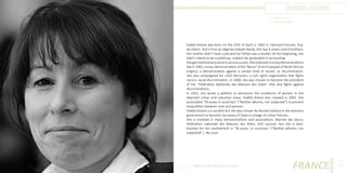 Fadela Amara
Photo Source:
http://www.elle.fr

Fadéla Amara was born on the 25th of April in 1964 in Clermont-Ferrant, Puyde-Dôme. She’s from an Algerian Kabyle family. She has 4 sisters and 6 brothers.
Her mother didn’t have a job and her father was a worker. At the beginning, she
didn’t intend to be a politician, indeed she graduated in accounting.
She got involved very early in various causes. She took part in many demonstrations
like in 1983, a mass demonstration of the “Beurs” (French people of North African
origins), a demonstration against a certain kind of racism, or discrimination.
She also campaigned for «SOS Racisme», a civil rights organisation that fights
racism, racial discrimination. In 2000, she was chosen to become the president
of the “Fédération Nationale des Maisons des Potes” that also fights against
discriminations.
In 2002, she wrote a petition to denounce the conditions of women in the
deprived urban and suburban areas. Fadéla Amara also created in 2003 the
association “Ni putes ni soumises” (“Neither whores, nor subjected”) to prevent
inequalities between men and women.
Fadéla Amara is a socialist but she was chosen by Nicolas Sarkozy in the previous
government to become Secretary of State in charge of Urban Policies.
She is involved in many demonstrations and associations: Marche des beurs,
Fédération nationale des Maisons des Potes, SOS racisme. But she is bestknonwn for her involvement in “Ni putes, ni soumises” (“Neither whores, nor
subjected” ). By Louis.

Different But Equal In Europe

FRANCE

13

 