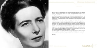 Simone de Beauvoir
Photo Source:
www.biography.com

Born in 1908 in a wealthy family she received a catholic education but rejected
religion, declared herself atheist and quickly separated from her family to live a
non-conformist life.
Jean-Paul Sartre was a French writer and philosopher who shared Simone De
Beauvoir’ s ideas. Both of them belonged to the existentialist movement. They
met in 1929, at the end of their studies. They lived in non-conformism and had
several lovers.
In 1945, she created Les Temps Modernes with Maurice Merleau-Ponty and JeanPaul Sartre. It was a literary, cultural, political and philosophical magazine which
expressed their political commitment with the socialists. In 1949 she wrote Le
Deuxième Sexe (The Second Sex) in which she advocates the emancipation of
women and denounces a society where women always lose out against men.
In 1954, she won the Goncourt literary prize, with her novel Les Mandarins. In
1958, she wrote an autobiography composed of three books which deal with the
emancipation of women and men’s behavior in society.
She died in 1986, aged 78. She left behind the founding elements of the feminist
movement. She is considered the precursor of the French feminist movement.
By Célia.

Different But Equal In Europe

FRANCE

17

 